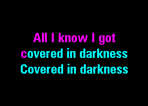 All I know I got

covered in darkness
Covered in darkness