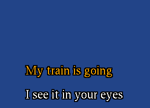 My train is going

I see it in your eyes