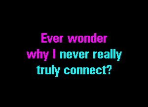 Ever wonder

why I never really
truly connect?
