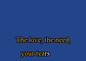 The love, the need,

your tears