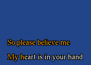 So please believe me

My heart is in your hand
