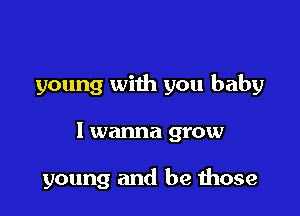 young with you baby

I wanna grow

young and be those