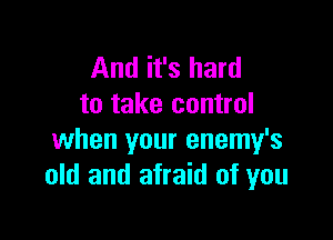 And it's hard
to take control

when your enemy's
old and afraid of you