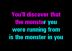 You'll discover that
the monster you

were running from
is the monster in you