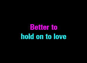 Better to

hold on to love