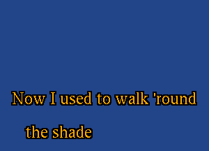 Now I used to walk 'round

the shade