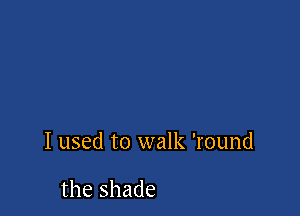 I used to walk '1'ound

the shade
