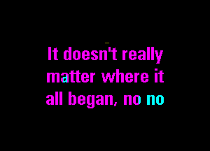 It doesri't really

matter where it
all began, no no