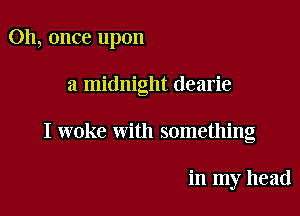 Oh, once upon

a midnight dearie

I woke with something

in my head