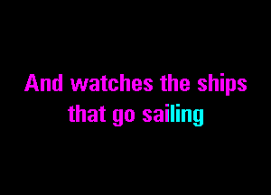 And watches the ships

that go sailing