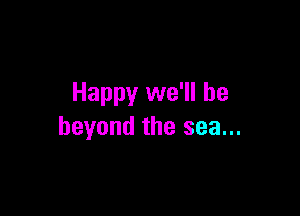 Happy we'll be

beyond the sea...