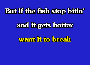 But if the fish stop bitin'
and it gets hotter

want it to break