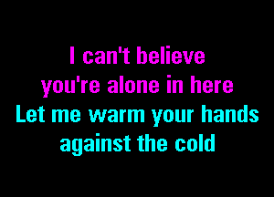 I can't believe
you're alone in here

Let me warm your hands
against the cold