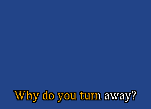 Why do you turn away?