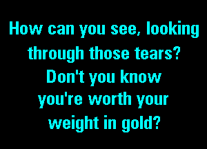 How can you see, looking

through those tears?

Don't you know
you're worth your

weight in gold?