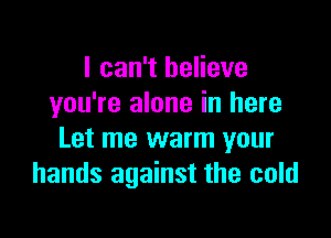 I can't believe
you're alone in here

Let me warm your
hands against the cold