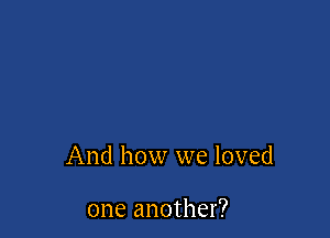 And how we loved

one another?