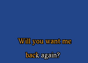Will you want me

back again?