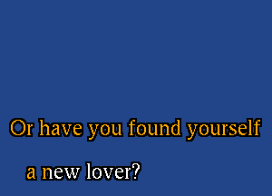 Or have you found yourself

a new lover?