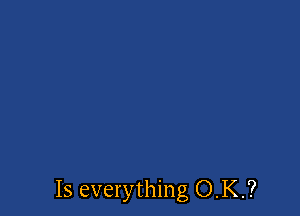 Is everything O.K.?