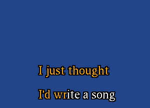 I just thought

I'd write a song