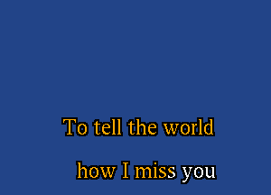 To tell the world

how I miss you