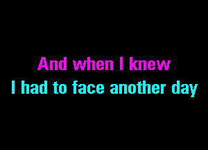 And when I knew

I had to face another day