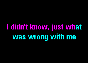 I didn't know, iust what

was wrong with me