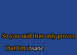 So you said that only proves

that I'm insane