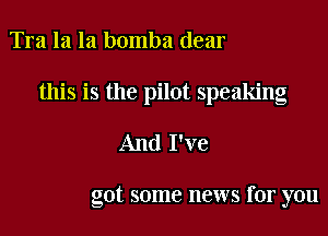 Tra la la bomba dear

this is the pilot speaking

And I've

got some news for you