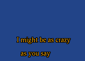 I might be as crazy

as you say