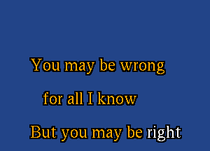 You may be wrong

for all I know

But you may be right