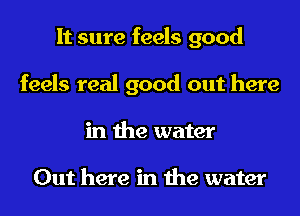 It sure feels good
feels real good out here
in the water

Out here in the water