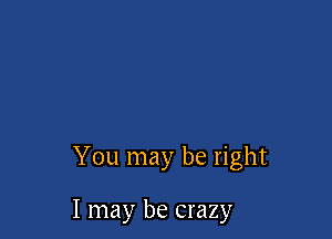 You may be right

I may be crazy