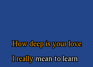 How deep is your love

I really mean to learn