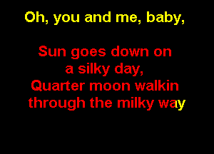 Oh, you and me, baby,

Sun goes down on
a silky day,
Quarter moon walkin
through the milky way