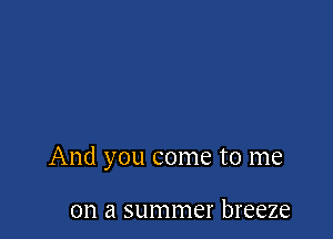 And you come to me

on a summer breeze