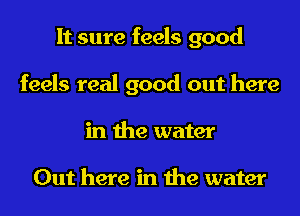 It sure feels good
feels real good out here
in the water

Out here in the water