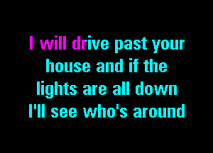 I will drive past your
house and if the

lights are all down
I'll see who's around