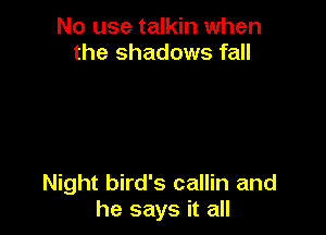 No use talkin when
the shadows fall

Night bird's callin and
he says it all