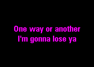 One way or another

I'm gonna lose ya