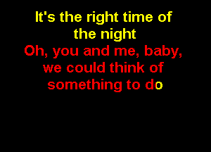 It's the right time of
the night
Oh, you and me, baby,
we could think of

something to do