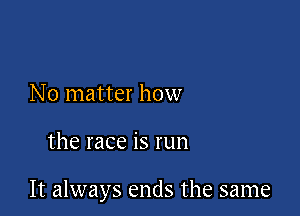 No matter how

the race is run

It always ends the same