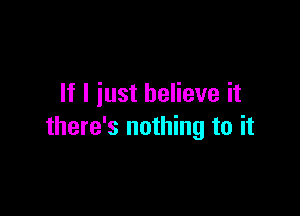 If I just believe it

there's nothing to it
