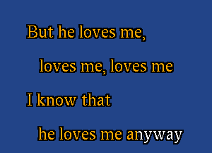 But he loves me,
loves me, loves me

I know that

he loves me anyway