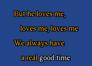 But he loves me,

loves me, loves me

We always have

a real good time