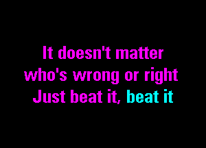 It doesn't matter

who's wrong or right
Just beat it, beat it