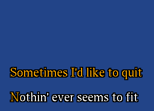 Sometimes I'd like to quit

Nothin' ever seems to fit