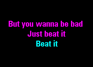 But you wanna be bad

Just beat it
Beat it