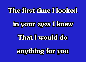 The first time I looked

in your eyes I knew
That I would do

anything for you